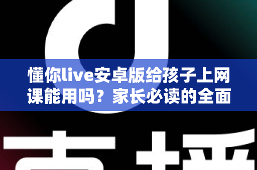 懂你live安卓版给孩子上网课能用吗？家长必读的全面解析与实用指南