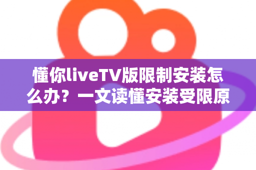懂你liveTV版限制安装怎么办？一文读懂安装受限原因与全流程解决办法