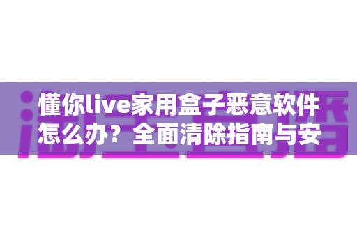 懂你live家用盒子恶意软件怎么办？全面清除指南与安全防护建议，帮你彻底摆脱设备安全困扰