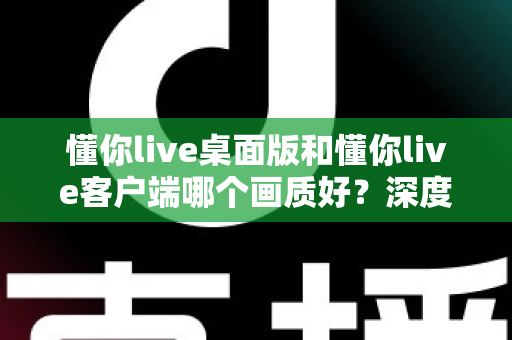 懂你live桌面版和懂你live客户端哪个画质好？深度对比解析助你选出最佳观看方案