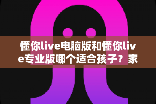 懂你live电脑版和懂你live专业版哪个适合孩子？家长必看的选型对比与实用指南
