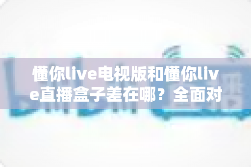 懂你live电视版和懂你live直播盒子差在哪？全面对比解析，帮你选对大屏观影方案