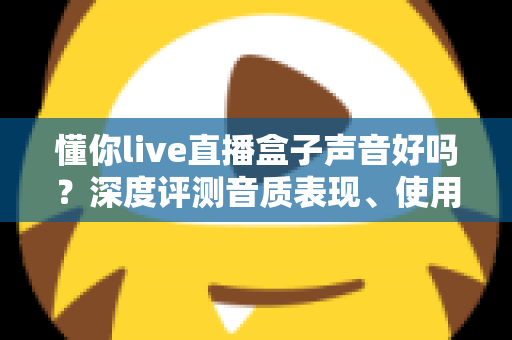 懂你live直播盒子声音好吗?深度评测音质表现、使用体验与选购指南 懂你live直播盒子声音好吗?深度评测音质表现、使用体验与选购指南