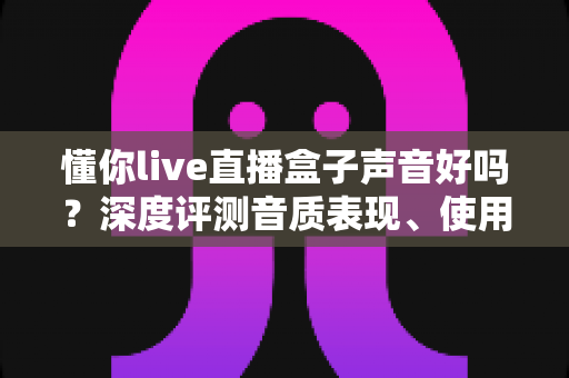 懂你live直播盒子声音好吗？深度评测音质表现、使用体验与选购指南
