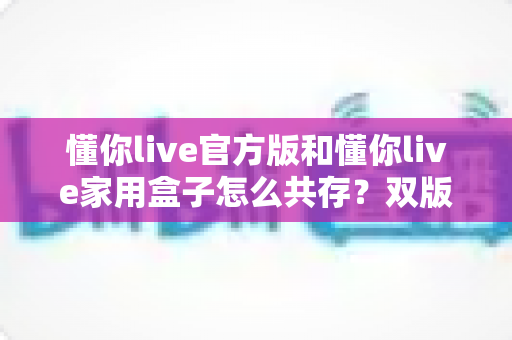 懂你live官方版和懂你live家用盒子怎么共存?双版本安装使用全攻略,一文解决共存难题 懂你live官方版和懂你live家用盒子怎么共存?双版本安装使用全攻略,一文解决共存难题