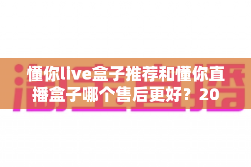 懂你live盒子推荐和懂你直播盒子哪个售后更好？2025年售后服务深度对比与避坑选购指南