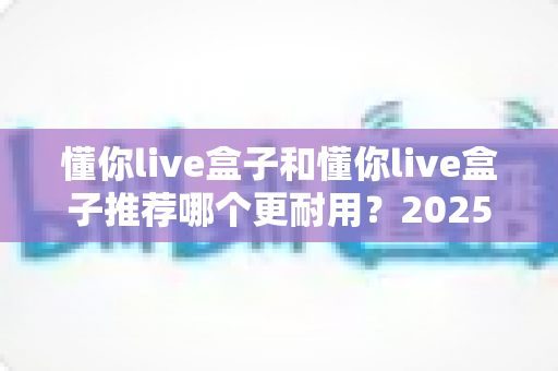 懂你live盒子和懂你live盒子推荐哪个更耐用?2025年最全选购指南与耐用性深度解析 懂你live盒子和懂你live盒子推荐哪个更耐用?2025年最全选购指南与耐用性深度解析