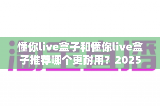 懂你live盒子和懂你live盒子推荐哪个更耐用?2025年最全选购指南与耐用性深度解析 懂你live盒子和懂你live盒子推荐哪个更耐用?2025年最全选购指南与耐用性深度解析