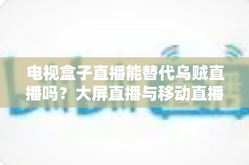 电视盒子直播能替代乌贼直播吗?大屏直播与移动直播的全面对比与选购指南 电视盒子直播能替代乌贼直播吗?大屏直播与移动直播的全面对比与选购指南
