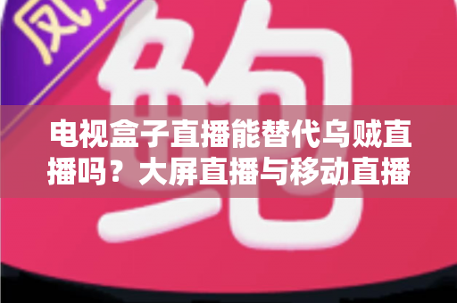 电视盒子直播能替代乌贼直播吗?大屏直播与移动直播的全面对比与选购指南 电视盒子直播能替代乌贼直播吗?大屏直播与移动直播的全面对比与选购指南