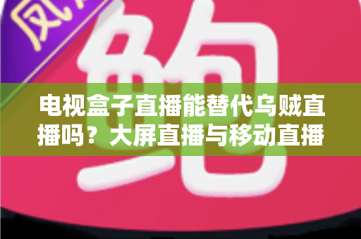 电视盒子直播能替代乌贼直播吗？大屏直播与移动直播的全面对比与选购指南