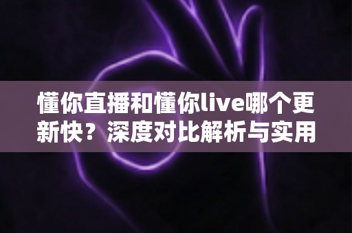 懂你直播和懂你live哪个更新快？深度对比解析与实用选择指南