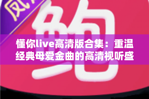 懂你live高清版合集:重温经典母爱金曲的高清视听盛宴 懂你live高清版合集:重温经典母爱金曲的高清视听盛宴