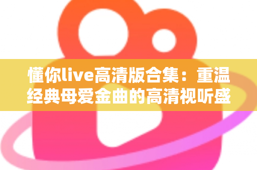 懂你live高清版合集：重温经典母爱金曲的高清视听盛宴