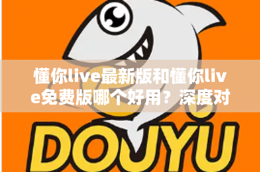 懂你live最新版和懂你live免费版哪个好用？深度对比分析助你做出最佳选择