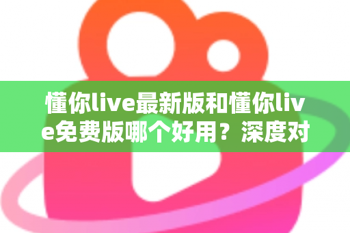 懂你live最新版和懂你live免费版哪个好用？深度对比分析助你做出最佳选择