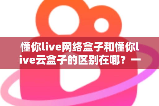 懂你live网络盒子和懂你live云盒子的区别在哪?一篇文章帮你彻底搞懂选购要点 懂你live网络盒子和懂你live云盒子的区别在哪?一篇文章帮你彻底搞懂选购要点
