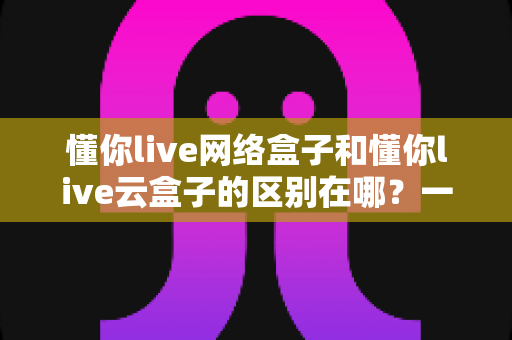 懂你live网络盒子和懂你live云盒子的区别在哪？一篇文章帮你彻底搞懂选购要点