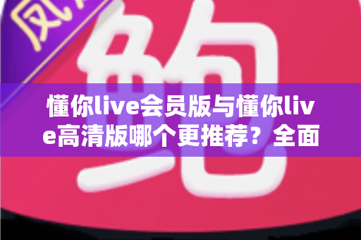 懂你live会员版与懂你live高清版哪个更推荐？全面解析两大版本差异助你精准选择