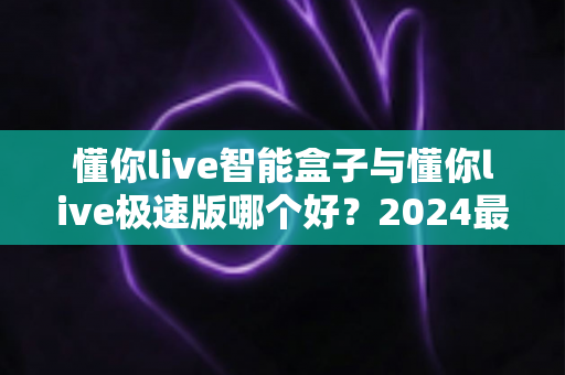 懂你live智能盒子与懂你live极速版哪个好？2024最新选购指南与深度对比评测