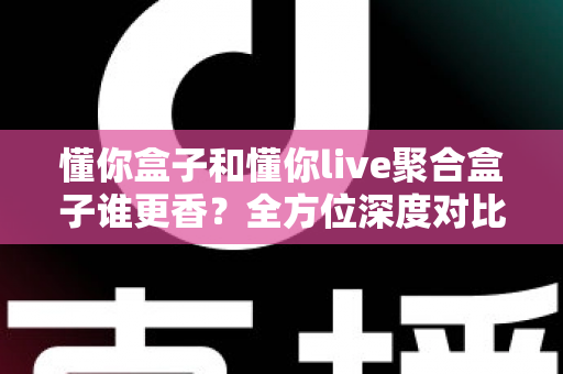 懂你盒子和懂你live聚合盒子谁更香？全方位深度对比帮你告别选择困难症
