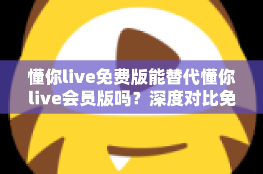 懂你live免费版能替代懂你live会员版吗？深度对比免费版与会员版的真实差距，帮你找到最省钱又高效的学习方案