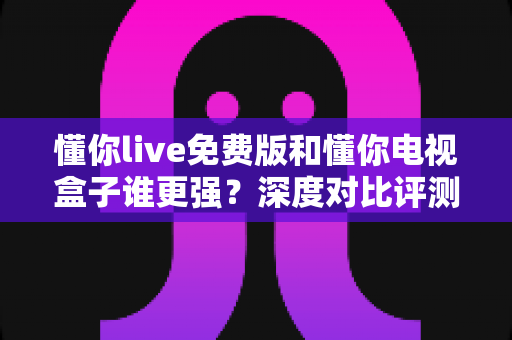 懂你live免费版和懂你电视盒子谁更强？深度对比评测，帮你找到最适合的大屏观影方案