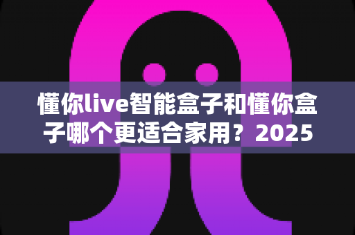 懂你live智能盒子和懂你盒子哪个更适合家用？2025年家庭影音选购深度对比指南，帮你轻松找到最称心的客厅娱乐神器