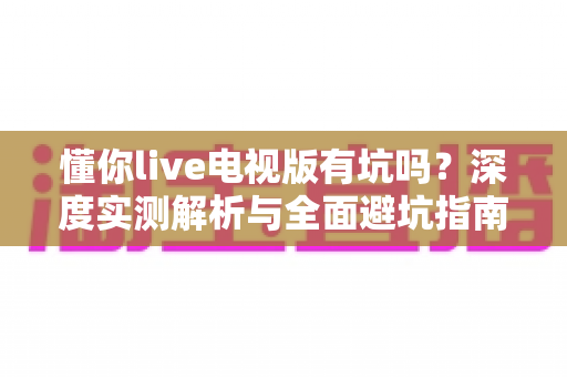 懂你live电视版有坑吗?深度实测解析与全面避坑指南,看完再装不后悔! 懂你live电视版有坑吗?深度实测解析与全面避坑指南,看完再装不后悔!