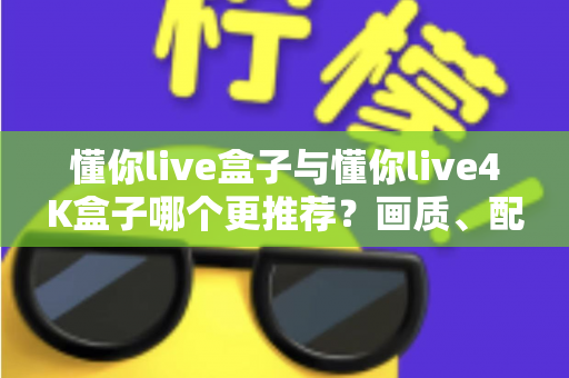懂你live盒子与懂你live4K盒子哪个更推荐？画质、配置、性价比全维度深度对比指南