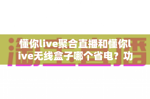 懂你live聚合直播和懂你live无线盒子哪个省电？功耗全维度对比与实用省电攻略一文看懂