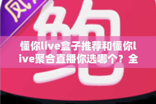 懂你live盒子推荐和懂你live聚合直播你选哪个？全面对比帮你找到最适合的观看方案