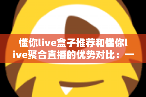 懂你live盒子推荐和懂你live聚合直播的优势对比:一文帮你选出更适合的直播观看方案 懂你live盒子推荐和懂你live聚合直播的优势对比:一文帮你选出更适合的直播观看方案