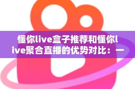 懂你live盒子推荐和懂你live聚合直播的优势对比：一文帮你选出更适合的直播观看方案
