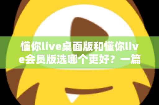 懂你live桌面版和懂你live会员版选哪个更好？一篇文章帮你彻底理清选择思路
