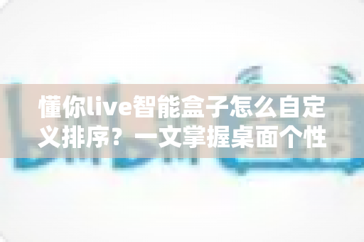 懂你live智能盒子怎么自定义排序?一文掌握桌面个性化整理全攻略 懂你live智能盒子怎么自定义排序?一文掌握桌面个性化整理全攻略