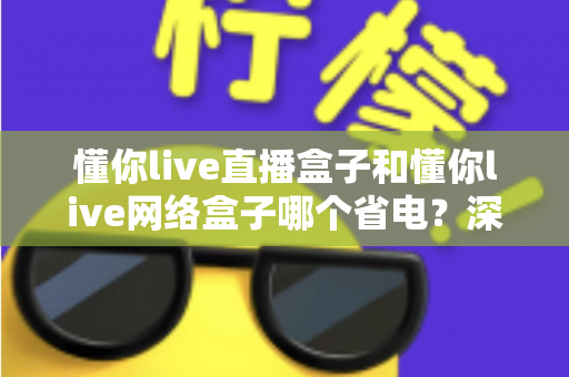 懂你live直播盒子和懂你live网络盒子哪个省电？深度功耗对比与省电选购全攻略