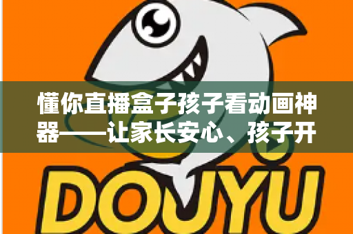 懂你直播盒子孩子看动画神器——让家长安心、孩子开心的家庭动画观影新选择