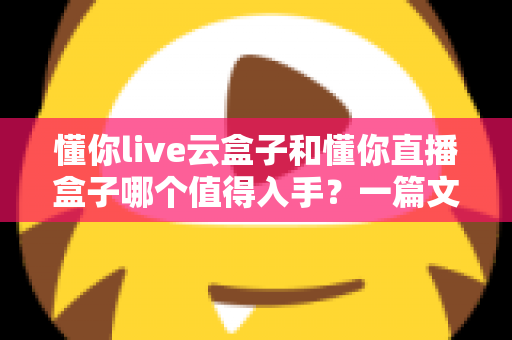 懂你live云盒子和懂你直播盒子哪个值得入手？一篇文章帮你彻底搞懂选购难题