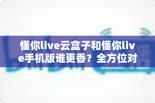 懂你live云盒子和懂你live手机版谁更香?全方位对比帮你选对不踩坑 懂你live云盒子和懂你live手机版谁更香?全方位对比帮你选对不踩坑