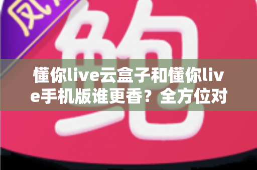 懂你live云盒子和懂你live手机版谁更香？全方位对比帮你选对不踩坑