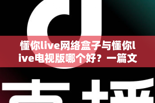 懂你live网络盒子与懂你live电视版哪个好？一篇文章帮你彻底搞懂两大版本的差异与选择