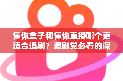 懂你盒子和懂你直播哪个更适合追剧？追剧党必看的深度对比与选择指南