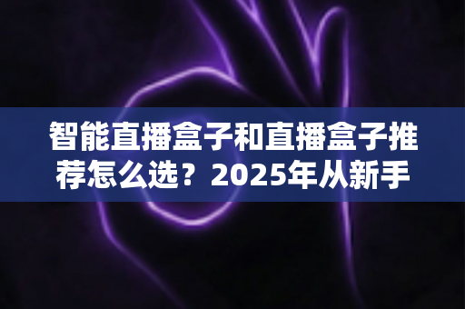 智能直播盒子和直播盒子推荐怎么选？2025年从新手到专业主播的设备选购全攻略