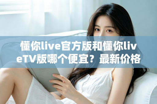 懂你live官方版和懂你liveTV版哪个便宜？最新价格对比与高性价比选购全攻略