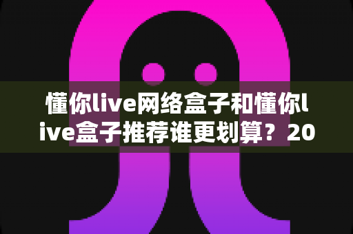 懂你live网络盒子和懂你live盒子推荐谁更划算?2025年最全选购对比指南帮你省钱不踩坑 懂你live网络盒子和懂你live盒子推荐谁更划算?2025年最全选购对比指南帮你省钱不踩坑
