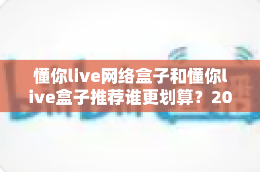 懂你live网络盒子和懂你live盒子推荐谁更划算?2025年最全选购对比指南帮你省钱不踩坑 懂你live网络盒子和懂你live盒子推荐谁更划算?2025年最全选购对比指南帮你省钱不踩坑