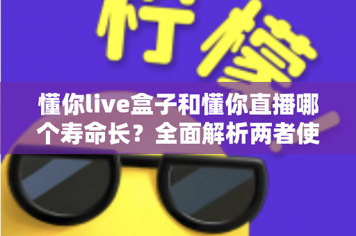 懂你live盒子和懂你直播哪个寿命长？全面解析两者使用寿命差异与选购指南
