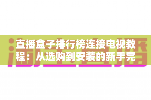直播盒子排行榜连接电视教程：从选购到安装的新手完整指南