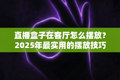 直播盒子在客厅怎么摆放？2025年最实用的摆放技巧与避坑指南，让信号、散热、颜值三合一